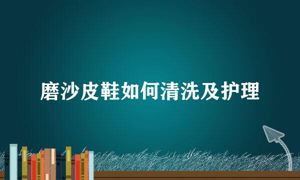 磨沙皮鞋如何清洗及护理