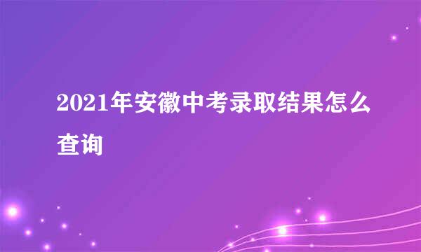 2021年安徽中考录取结果怎么查询
