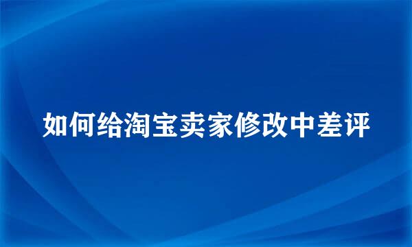 如何给淘宝卖家修改中差评