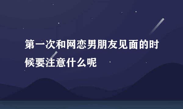 第一次和网恋男朋友见面的时候要注意什么呢