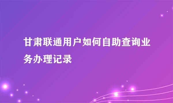 甘肃联通用户如何自助查询业务办理记录