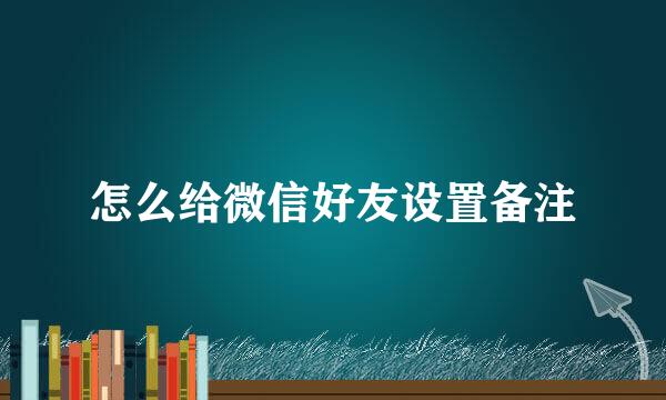 怎么给微信好友设置备注