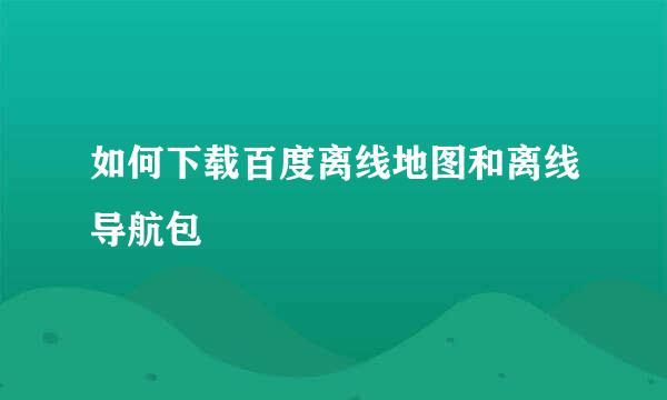 如何下载百度离线地图和离线导航包