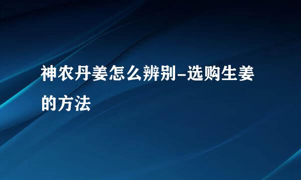 神农丹姜怎么辨别-选购生姜的方法