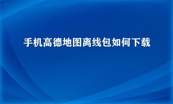 手机高德地图离线包如何下载
