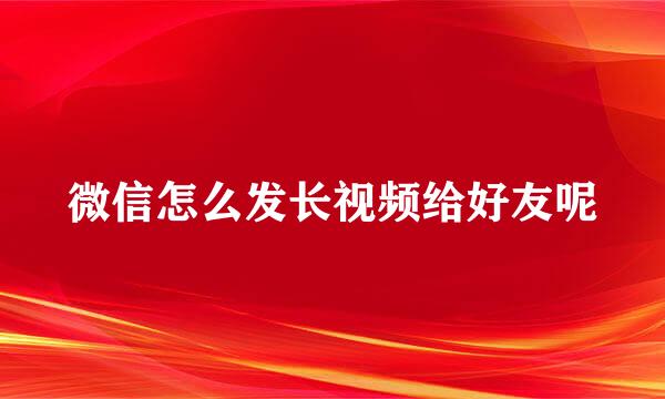 微信怎么发长视频给好友呢