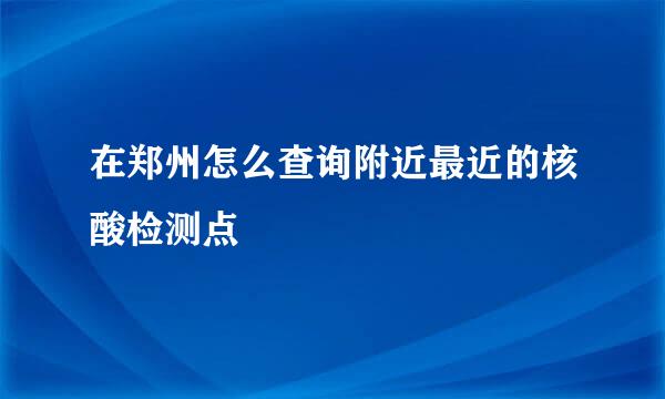 在郑州怎么查询附近最近的核酸检测点