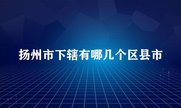 扬州市下辖有哪几个区县市