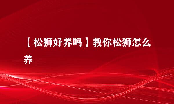 【松狮好养吗】教你松狮怎么养
