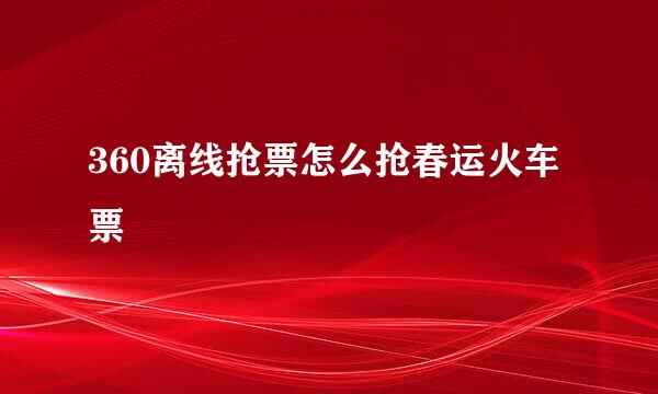 360离线抢票怎么抢春运火车票