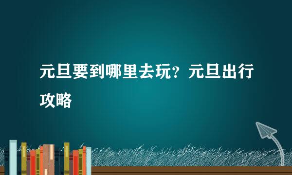 元旦要到哪里去玩？元旦出行攻略
