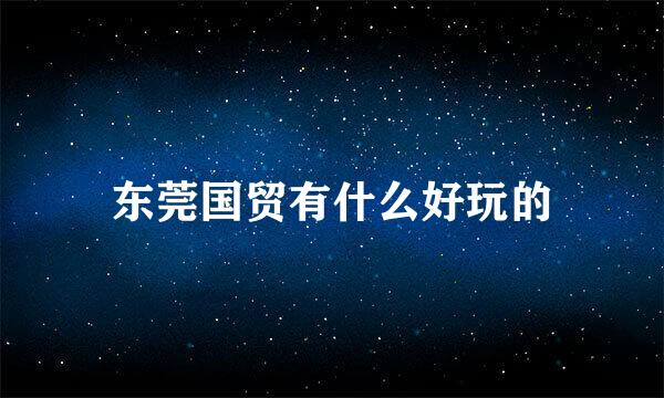 东莞国贸有什么好玩的