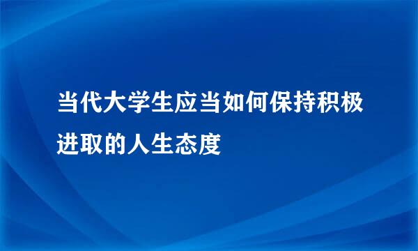 当代大学生应当如何保持积极进取的人生态度