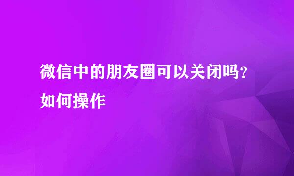 微信中的朋友圈可以关闭吗？如何操作