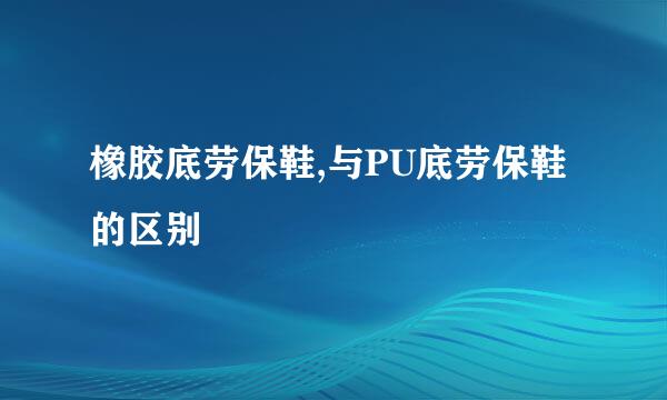 橡胶底劳保鞋,与PU底劳保鞋的区别