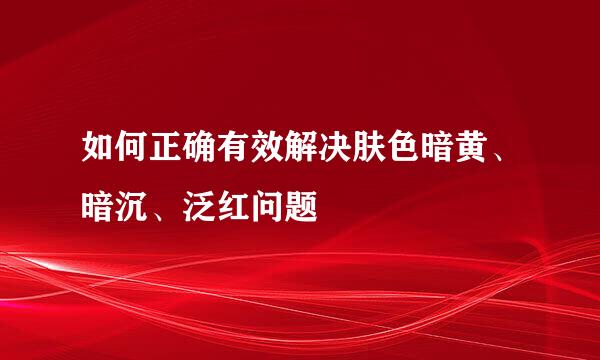如何正确有效解决肤色暗黄、暗沉、泛红问题