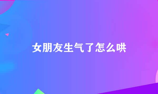 女朋友生气了怎么哄