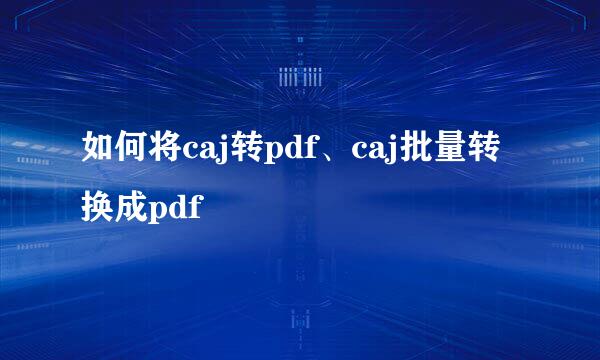 如何将caj转pdf、caj批量转换成pdf