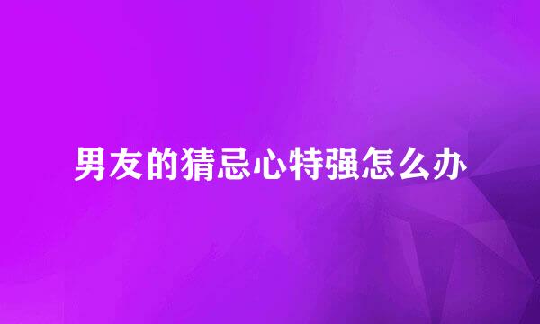 男友的猜忌心特强怎么办