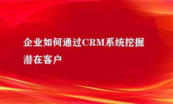 企业如何通过CRM系统挖掘潜在客户