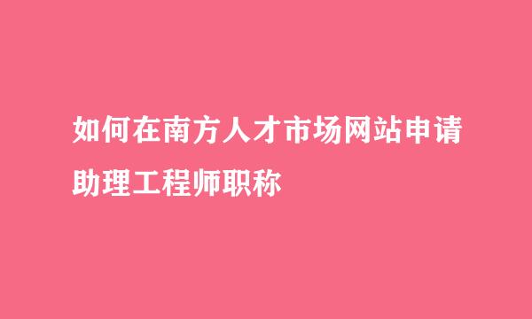 如何在南方人才市场网站申请助理工程师职称