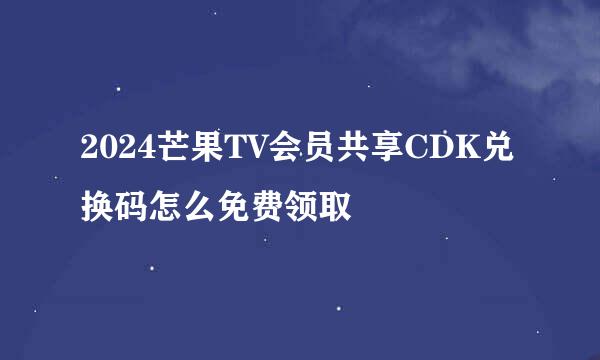 2024芒果TV会员共享CDK兑换码怎么免费领取