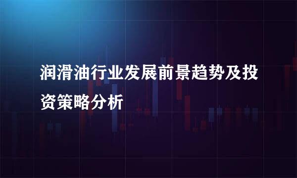 润滑油行业发展前景趋势及投资策略分析