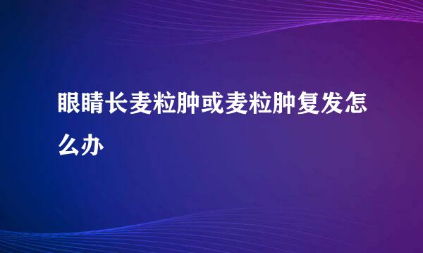 眼睛长麦粒肿或麦粒肿复发怎么办