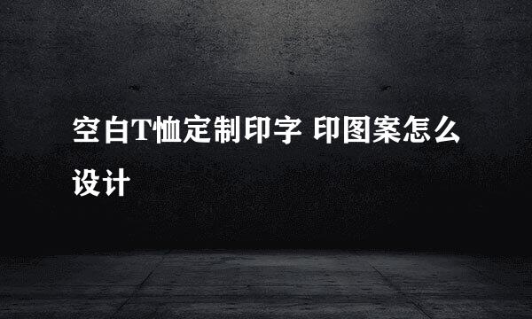 空白T恤定制印字 印图案怎么设计