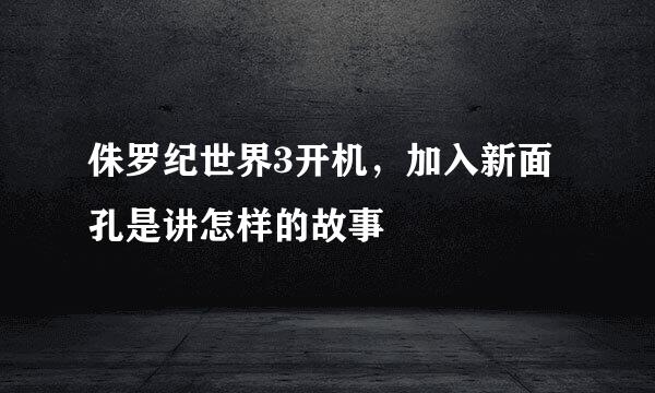 侏罗纪世界3开机,加入新面孔是讲怎样的故事