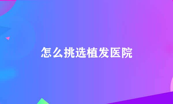 怎么挑选植发医院