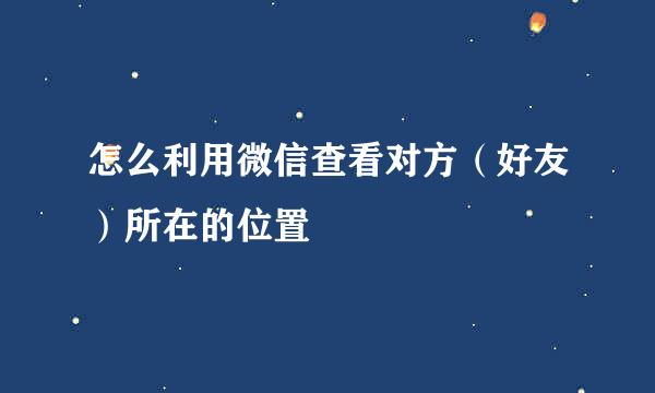 怎么利用微信查看对方(好友)所在的位置