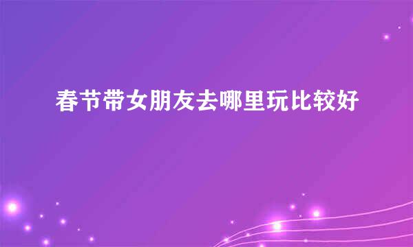春节带女朋友去哪里玩比较好