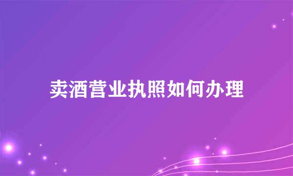 卖酒营业执照如何办理