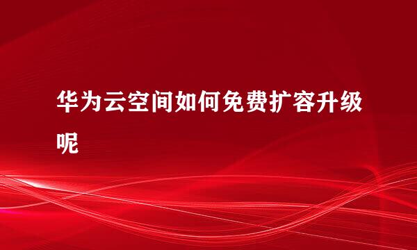 华为云空间如何免费扩容升级呢