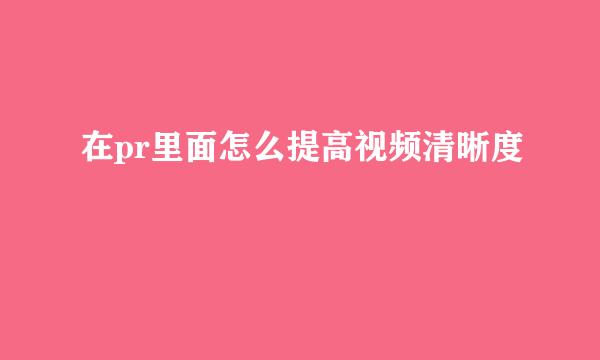 在pr里面怎么提高视频清晰度