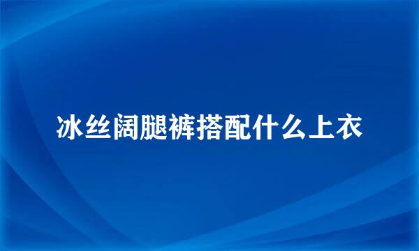 冰丝阔腿裤搭配什么上衣