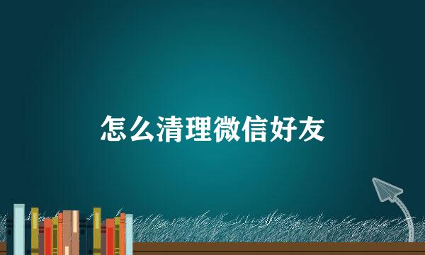怎么清理微信好友