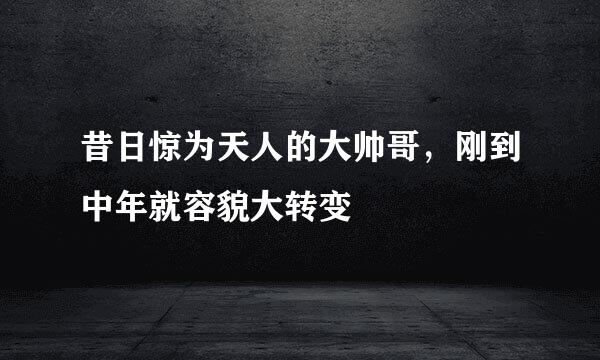 昔日惊为天人的大帅哥,刚到中年就容貌大转变