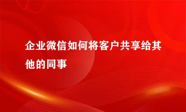 企业微信如何将客户共享给其他的同事