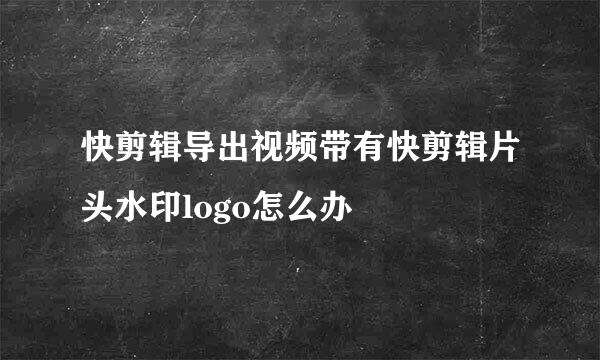快剪辑导出视频带有快剪辑片头水印logo怎么办