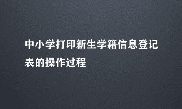 中小学打印新生学籍信息登记表的操作过程