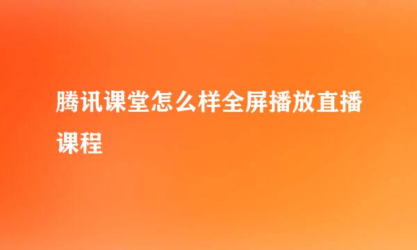 腾讯课堂怎么样全屏播放直播课程