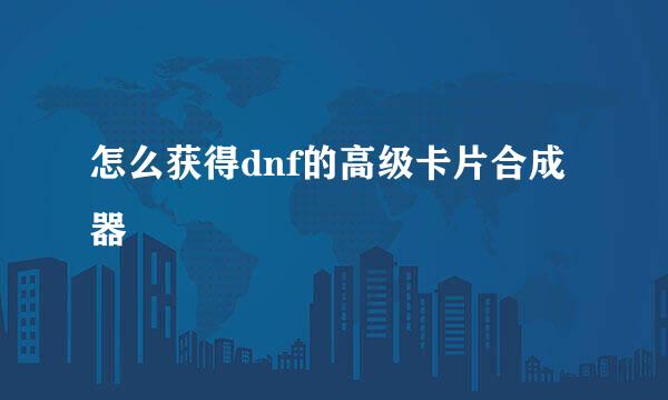 怎么获得dnf的高级卡片合成器