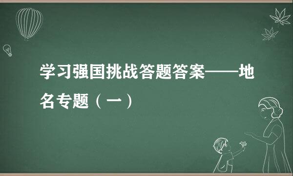 学习强国挑战答题答案——地名专题(一)