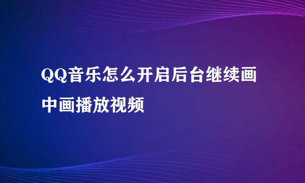 QQ音乐怎么开启后台继续画中画播放视频
