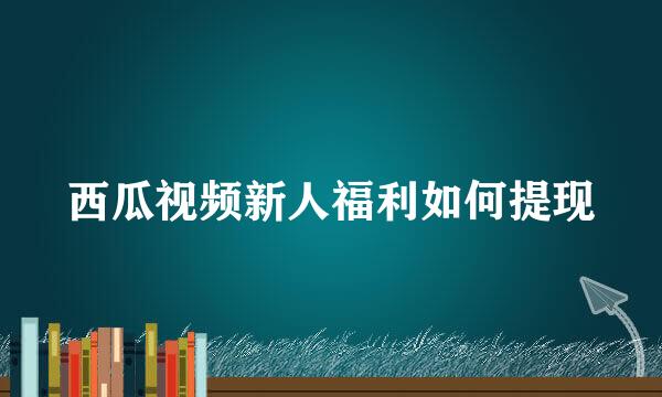西瓜视频新人福利如何提现