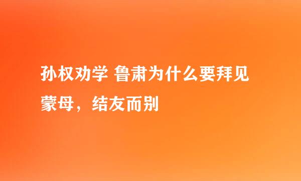 孙权劝学 鲁肃为什么要拜见蒙母,结友而别