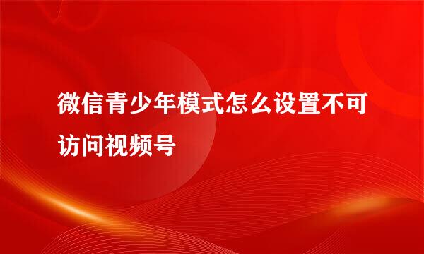 微信青少年模式怎么设置不可访问视频号