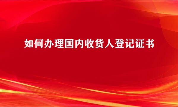 如何办理国内收货人登记证书